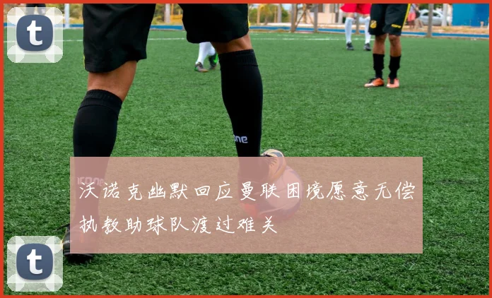 沃诺克幽默回应曼联困境愿意无偿执教助球队渡过难关