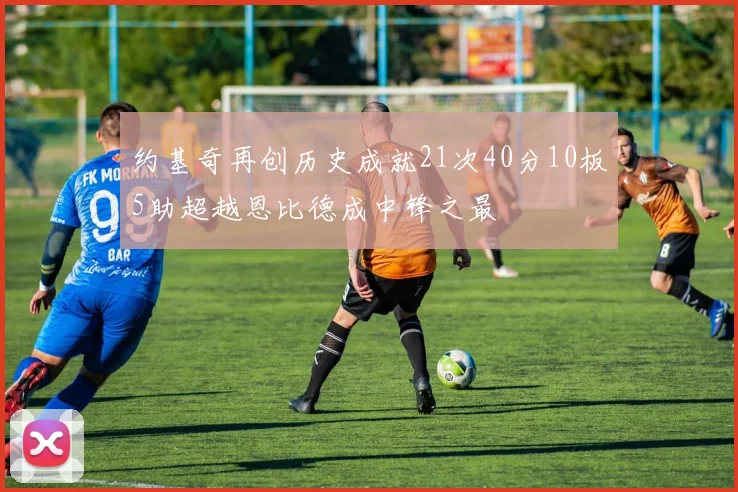 约基奇再创历史成就21次40分10板5助超越恩比德成中锋之最