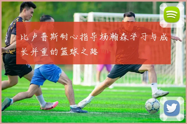 比卢普斯耐心指导杨瀚森学习与成长并重的篮球之路