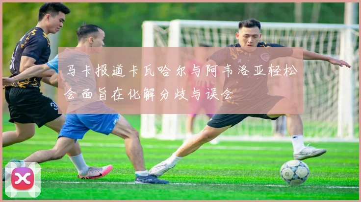 马卡报道卡瓦哈尔与阿韦洛亚轻松会面旨在化解分歧与误会