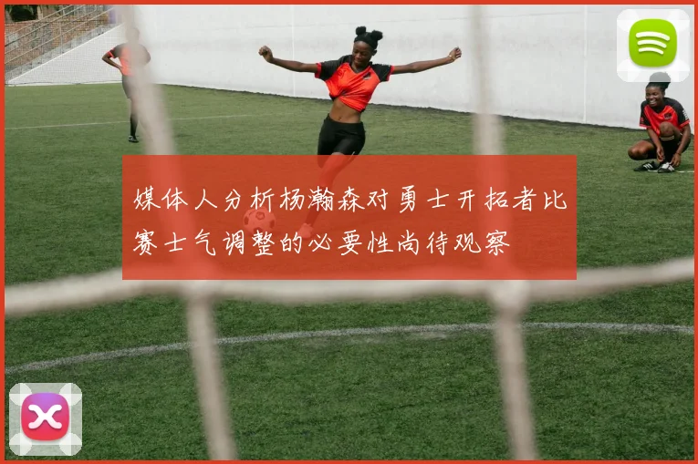 媒体人分析杨瀚森对勇士开拓者比赛士气调整的必要性尚待观察