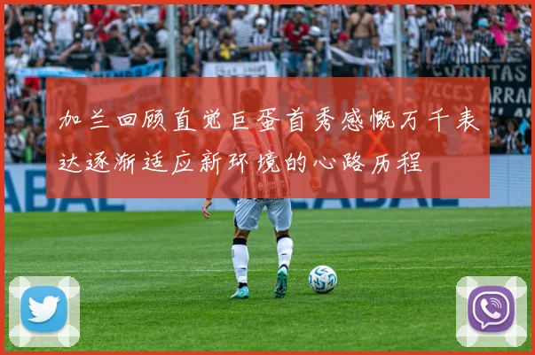 加兰回顾直觉巨蛋首秀感慨万千表达逐渐适应新环境的心路历程