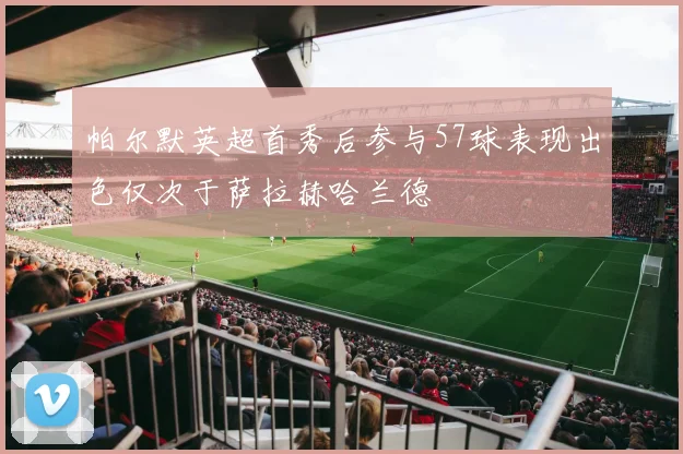 帕尔默英超首秀后参与57球表现出色仅次于萨拉赫哈兰德