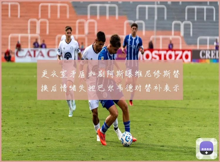 更衣室矛盾加剧阿斯曝维尼修斯替换后情绪失控巴尔韦德对替补表示不满