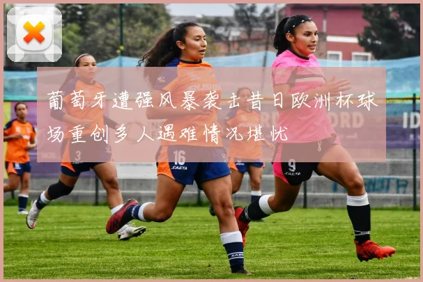 葡萄牙遭强风暴袭击昔日欧洲杯球场重创多人遇难情况堪忧