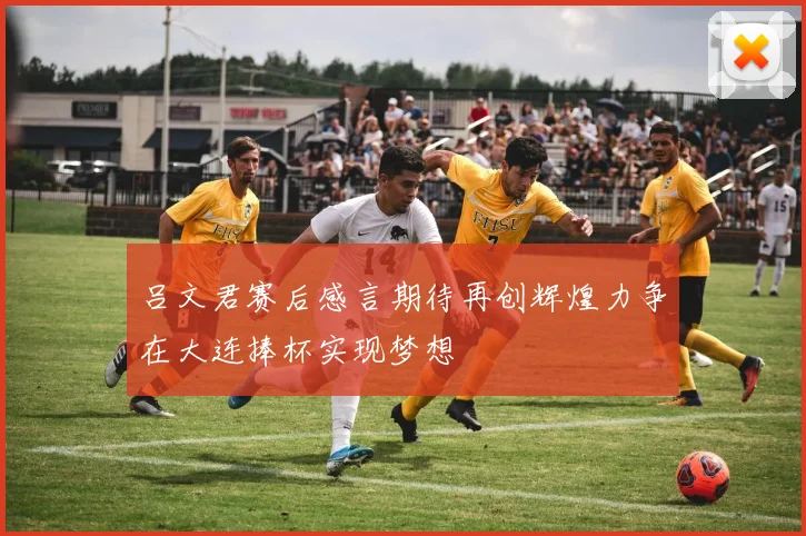吕文君赛后感言期待再创辉煌力争在大连捧杯实现梦想