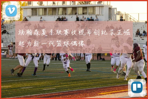 杨瀚森夏季联赛收视率创纪录正崛起为新一代篮球偶像