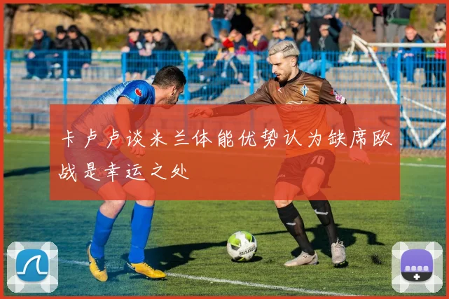 卡卢卢谈米兰体能优势认为缺席欧战是幸运之处