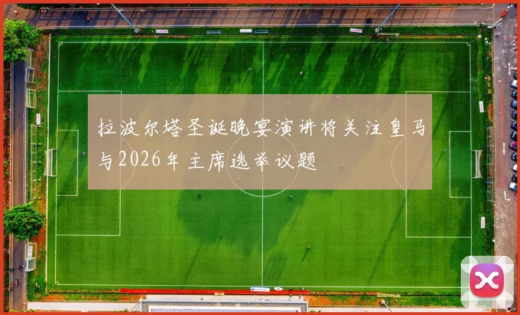 拉波尔塔圣诞晚宴演讲将关注皇马与2026年主席选举议题