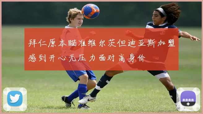 拜仁原本瞄准维尔茨但迪亚斯加盟感到开心无压力面对高身价