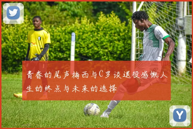 青春的尾声梅西与C罗谈退役感慨人生的终点与未来的选择