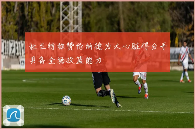 杜兰特称赞伦纳德为大心脏得分手具备全场投篮能力