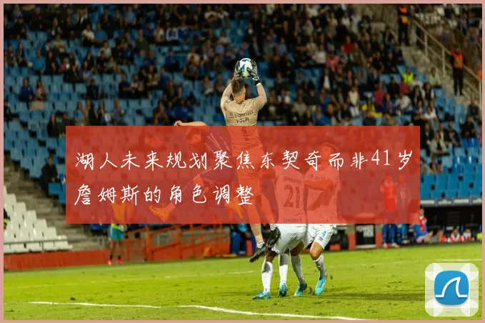 湖人未来规划聚焦东契奇而非41岁詹姆斯的角色调整