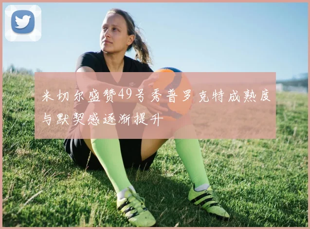米切尔盛赞49号秀普罗克特成熟度与默契感逐渐提升