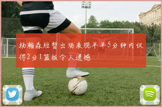 杨瀚森短暂出场表现平平5分钟内仅得2分1篮板令人遗憾