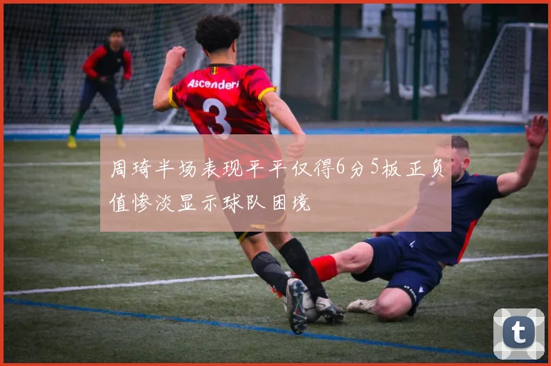 周琦半场表现平平仅得6分5板正负值惨淡显示球队困境