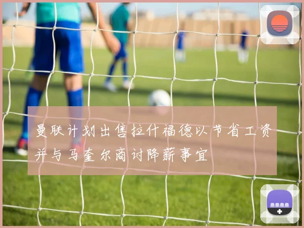曼联计划出售拉什福德以节省工资并与马奎尔商讨降薪事宜