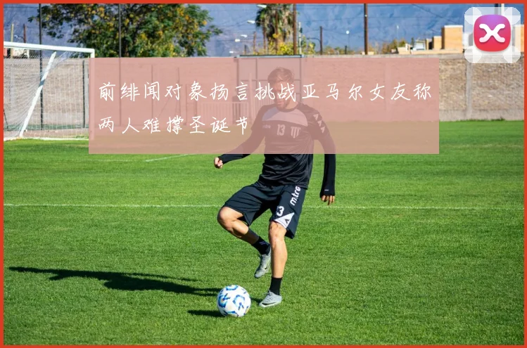 前绯闻对象扬言挑战亚马尔女友称两人难撑圣诞节