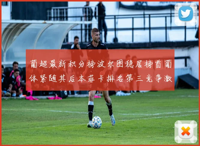 葡超最新积分榜波尔图稳居榜首葡体紧随其后本菲卡排名第三竞争激烈