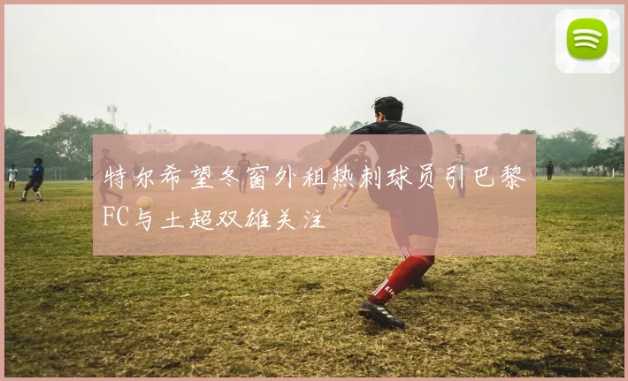 特尔希望冬窗外租热刺球员引巴黎FC与土超双雄关注